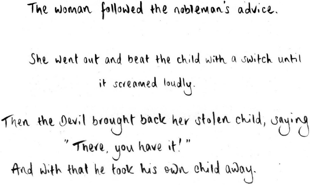 The woman followed the nobleman's advice. She went out and beat the child with a switch until it screamed loudly. Then the Devil brought back her stolen child, saying: "There, you have it!" And with that he took his own child away.