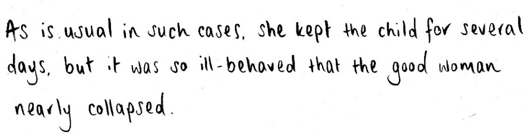 Text: As is usual in such cases, she kept the child for several days, but it was so ill-behaved that the good woman nearly collapsed.
